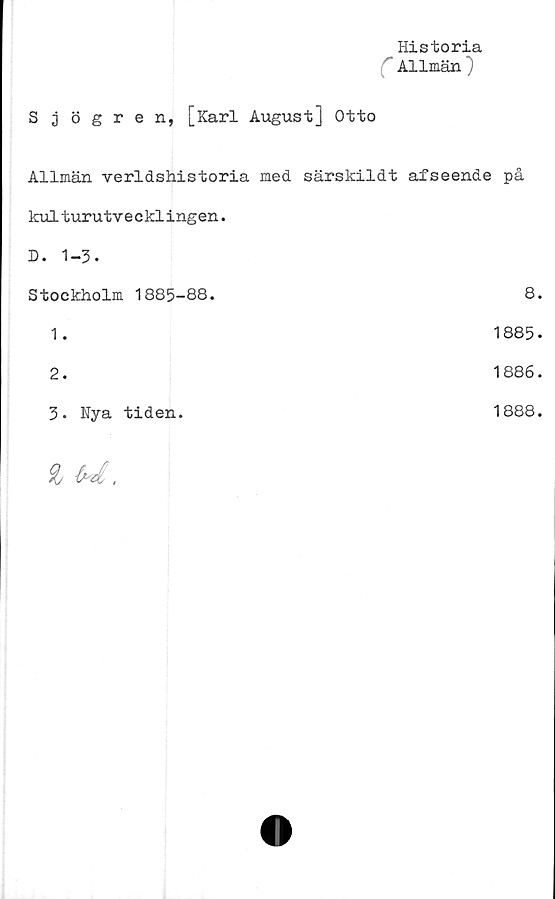  ﻿_ Historia
C Allmän)
Sjögren, [Karl August] Otto
Allmän verldshistoria med	särskildt afseende på
kulturutvecklingen.	
D. 1-3.	
Stockholm 1885-88.	8.
1.	1885.
2.	1886.
3. Nya tiden.
1888.