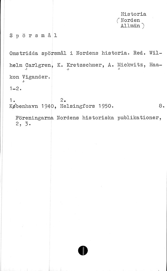  ﻿Historia
(Horden
Allmän )
Spörsmål
Omstridda spörsmål i Nordens historia. Red. Wil-
helm Carlgren, K. Kretzschmer, A. Mickwitz, Haa-
+ + *
kon Vigander.
+
1-2.
1 . 2.
Kjzfbenhavn 1940, Helsingfors 1950.
8.
Föreningarna Nordens historiska publikationer,
2, 3-