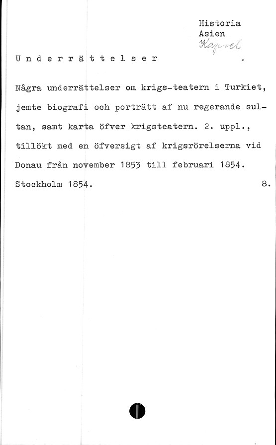 ﻿Historia
Asien
Underrättelser
Några underrättelser om krigs-teatem i Turkiet,
jemte biografi och porträtt af nu regerande sul-
tan, samt karta öfver krigsteatern. 2. uppl.,
tillökt med en öfversigt af krigsrörelserna vid
Donau från november 1853 till februari 1854.

Stockholm 1854.
8