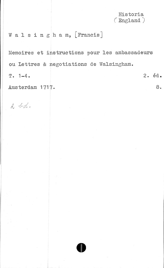  ﻿Walsingham, [Francis]
Historia
C England ~)
Memoires et instructions pour les ambassadeurs
ou lettres & negotiations de Walsingham.
T. 1-4.	2. éd
Amsterdam 1717.	8