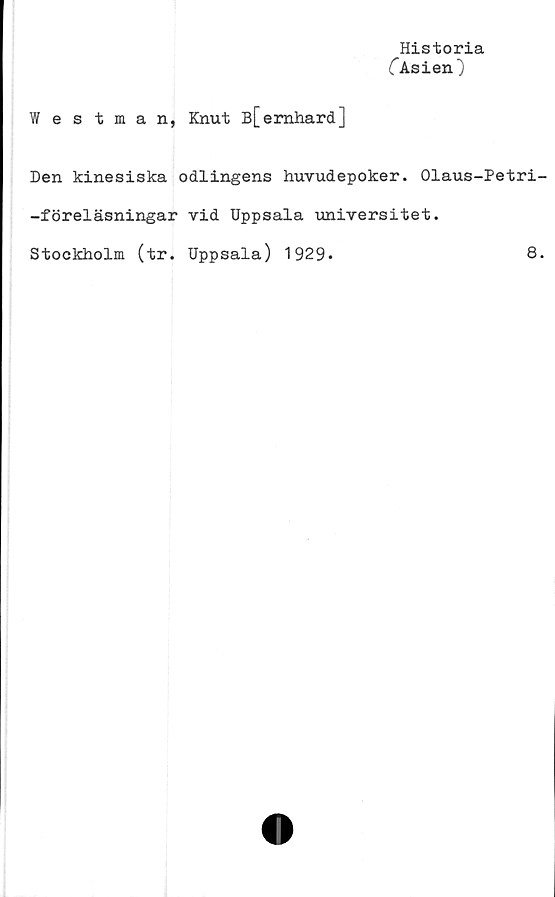  ﻿Historia
("Asien)
Westman, Knut B[emhard]
Den kinesiska odlingens huvudepoker. Olaus-Petri-
-föreläsningar vid Uppsala universitet.
Stockholm (tr. Uppsala) 1929*	8.