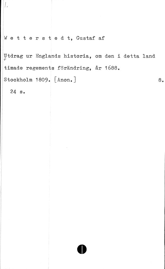  ﻿Wetterstedt, Gustaf af
Utdrag ur Englands historia,
timade regements förändring,
Stockholm 1809. [Anon.]
24 s.
om den i detta land
år 1688.
8.