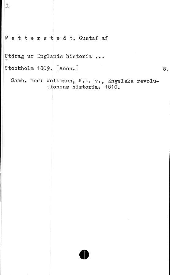  ﻿Wetterstedt, Gustaf af
Utdrag ur Englands historia ...
Stockholm 1809. [Anon.]
Samb. med: Woltmann, K.L. v., Engelska revolu-
tionens historia. 1810.