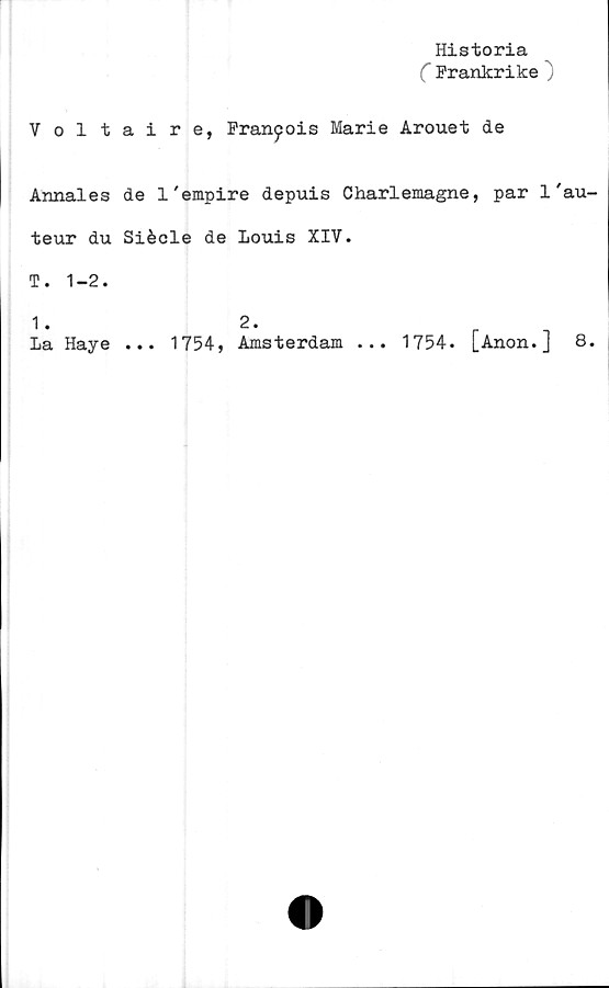  ﻿Historia
C Frankrike )
Voltaire, Fran^ois Marie Arouet de
Annales de 1'empire depuis Charlemagne, par 1 'au-
teur du Siécle de Louis XIV.
T. 1-2.
2.
... 1754, Amsterdam ... 1754. [Anon.] 8.
1.
La Haye