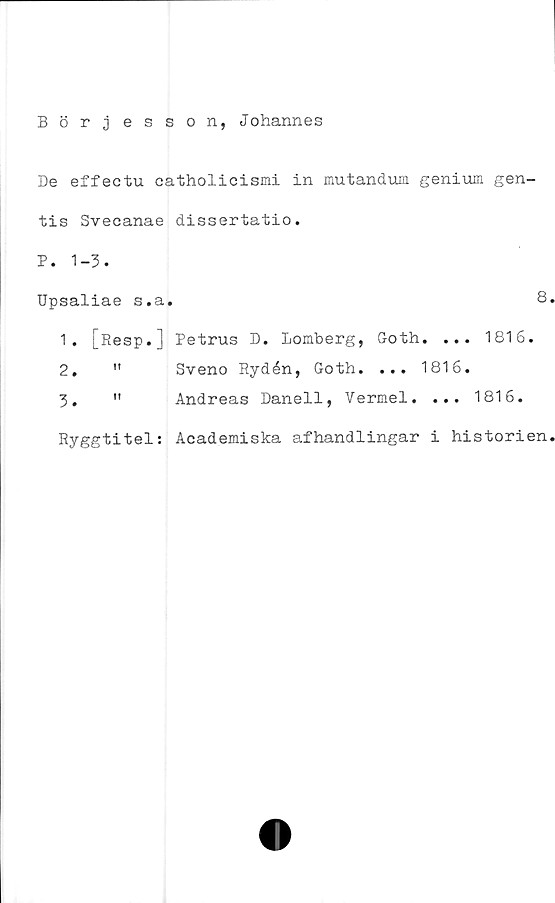  ﻿Börjesson, Johannes
De effectu catholicismi in mutandum genium gen-
tis Svecanae dissertatio.
P. 1-3.
Upsaliae s.a.	8
1.	[Resp.] Petrus D. Lomberg, Goth. ... 1816.
2.	"	Sveno Rydén, Goth. ... 1816.
3.	"	Andreas Danell, Vermel. ... 1816.
Ryggtitel: Academiska afhandlingar i historien