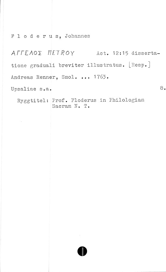 ﻿Floderus, Johannes
ATTEAOl	T Act. 12:15 disserta-
tione graduali breviter illustratus. L^esP* J
Andreas Renner, Smol. ... 1763.
Upsaliae s.a.
Ryggtitel: Prof. Ploderus in Philologiam
Sacram N. T.
8