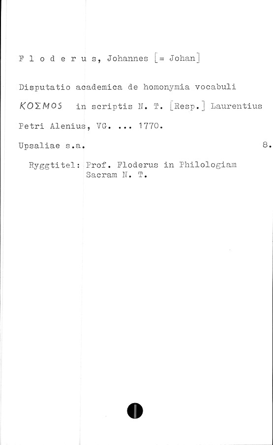  ﻿Floderus, Johannes [= Johanj
Disputatio aoademica de homonymia vocabuli
KOTM05 in scriptis N. T. [Resp. j Laurentius
Petri Alenius, VG. ... 1770.
Upsaliae s.a.	8.
Ryggtitel: Prof. Floderus in Philologiam
Sacram N. T.