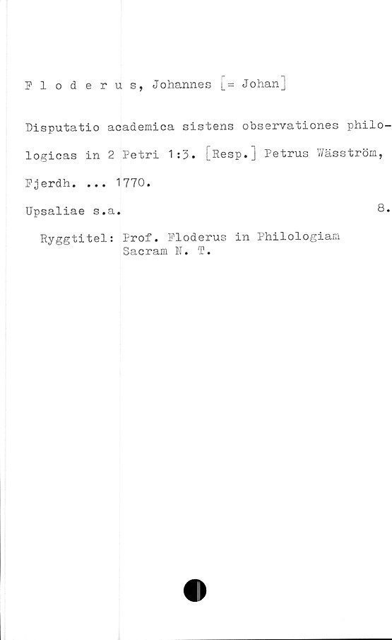  ﻿Floderus, Johannes [= Johanj
Disputatio academica sistens observationes philo
logicas in 2 Petri 1:3. [Resp.] Petrus Wäsström,
Fjerdh. ... 1770.
Upsaliae s.a.
Ryggtitel: Prof. Floderus in Philologiam
Sacram N. T.
8
