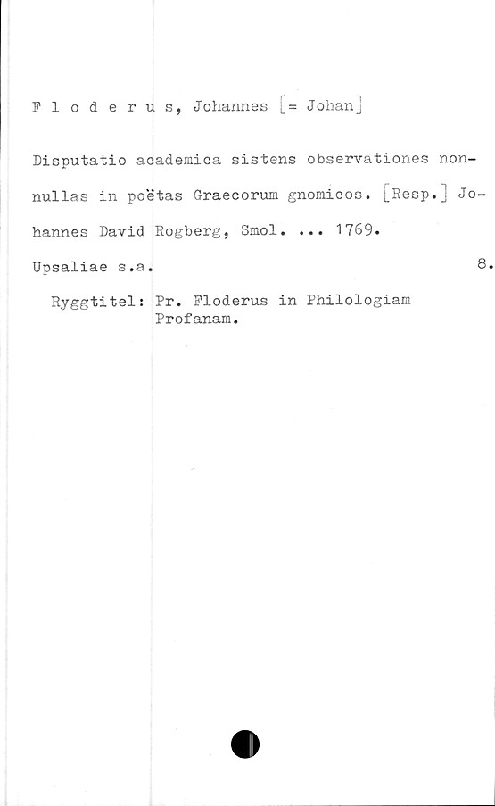  ﻿Fl oderus, Johannes [= Johan]
Disputatio academica sistens observationes non-
nullas in poetas G-raecorum gnomicos. [Resp.] Jo-
hannes David Rogberg, Smol. ... 1769.
Upsaliae s.a.	8.
Ryggtitel: Pr. Floderus in Philologiam
Profanam.