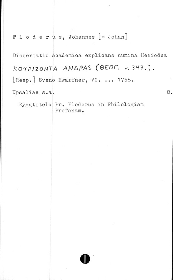  ﻿Ploderus, Johannes [= Johanj
Dissertatio academica explicans numina Hesiodea
KOTPI70N7A	AN&PAS 3 V?.") .
[Resp.] Sveno Hwarfner, VG. ... 1768.
Upsaliae s.a.
Ryggtitel; Pr. Ploderus in Philologiam
Profanam.
8