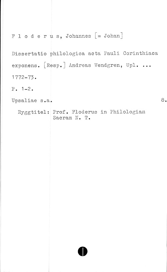  ﻿Fl oderus, Johannes [= Johan]
Dissertatio philologica acta Pauli Corinthiaca
exponens. [Resp.] Andreas Wendgren, Upl. ...
1772-73.
P. 1-2.
Upsaliae s.a.	8.
Ryggtitel: Prof. Floderus in Philologiam
Sacram N. T.