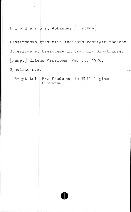  ﻿Floderus, Johannes [= Johanj
Dissertatio gradualis indicans vestigia poeseos
Homericae et Hesiodeae in oraculis Sibyllinis.
[Resp.] Ericus Venerbom, VG. ... 1770.
Upsaliae s.a.	8.
Ryggtitel: Pr. Floderus in Philologiam
Profanam.
