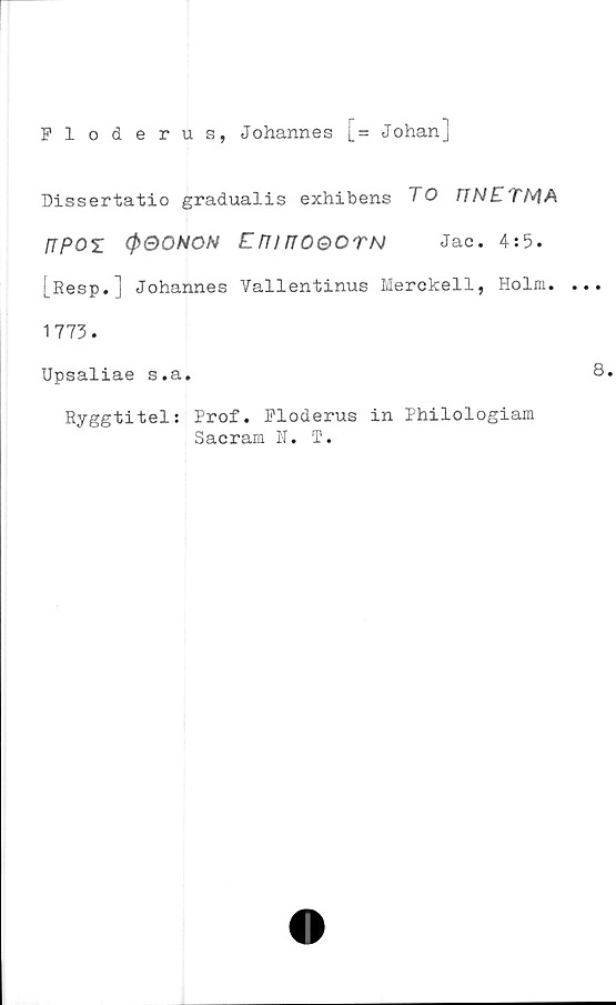  ﻿Floderus, Johannes [= Johan]
Dissertatio gradualis exhibens TO
[TpOZ (pQONON Em nOQOTN Jac. 4:5.
[Resp.] Johannes Vallentinus Merckell, Holm.
1773.
Upsaliae s.a.
Ryggtitel: Prof. Floderus in Philologiam
Sacram N. T.