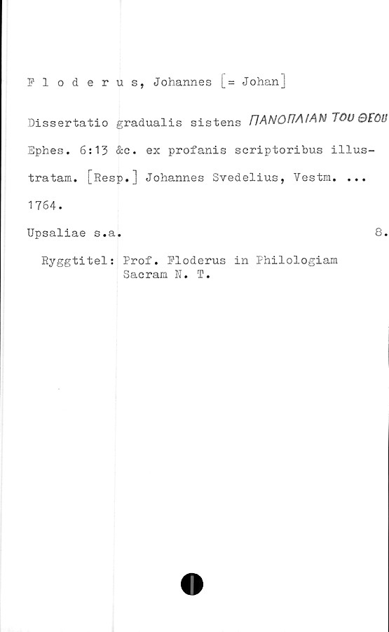 ﻿Fl oderus, Johannes [= Johan]
Dissertatio gradualis sistens
Ephes. 6:13 &e. ex profanis scriptoribus illus-
tra tam. [Resp.] Johannes Svedelius, Vestm. ...
1764.
Upsaliae s.a.	8.
Ryggtitel: Prof. Floderus in Philologiam
Sacram N. T.