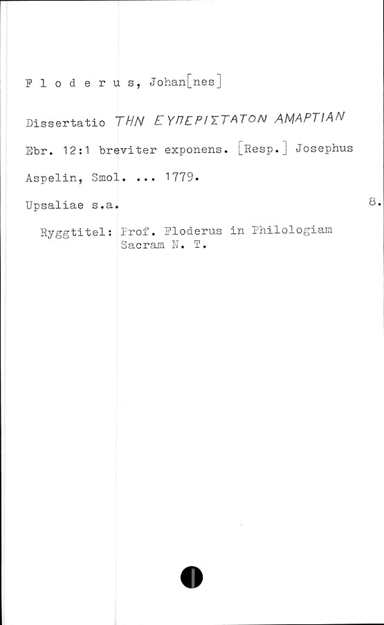  ﻿Floderus, Johan[nes]
Dissertatio	THN	C YP£PI
Ebr. 12:1 breviter exponens. [Resp.] Josephus
Aspelin, Smol. ... 1779.
Upsaliae s.a.
Ryggtitel: Prof. Floderus in Philologiara
Sacram N. T.