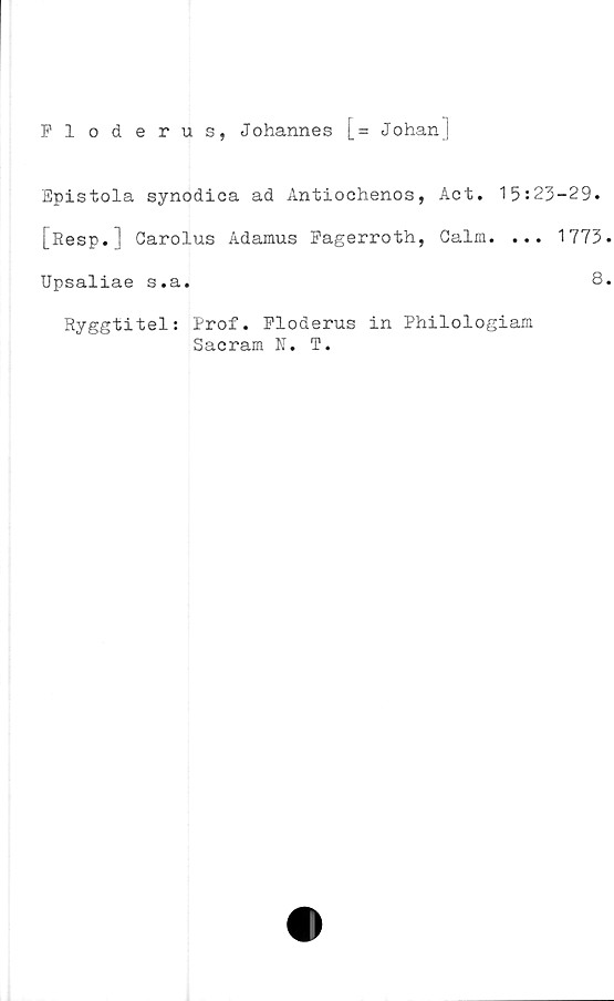 ﻿Floderus, Johannes [= Johanj
Epistola synodica ad Antiochenos, Act. 15:23-29.
[Resp. | Carolus Adamus Fagerroth, Galm. ... 1773
Upsaliae s.a.	8
Ryggtitel: Prof. Floderus in Philologiam
Sacram N. T.