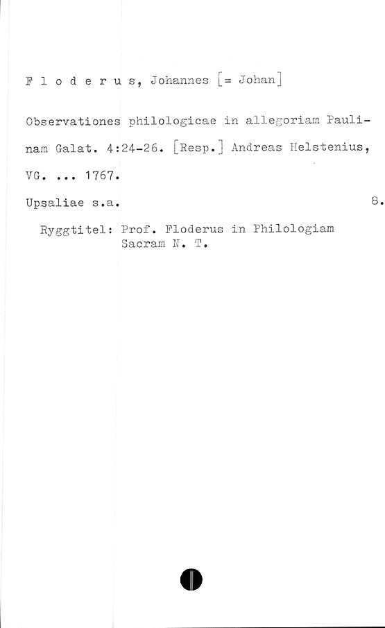  ﻿Floderus, Johannes [= Johan]
Observationes philologicae in allegoriam Pauli-
nam Galat. 4:24-26. [Resp.] Andreas Helstenius,
VG. ... 1767.
Upsaliae s.a.	8.
Ryggtitel: Prof. Floderus in Philologiam
Sacrara N. T.