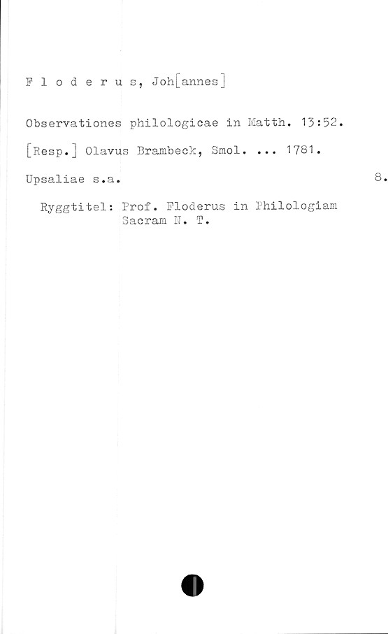  ﻿Fl oderus, Joh[annes]
Observationes philologicae in Matth. 13:52.
[Resp.j Olavus Brambeek, Smol. ... 1781.
Upsaliae s.a.
Ryggtitel: Prof. Floderus in Philologiam
Sacram N. T.