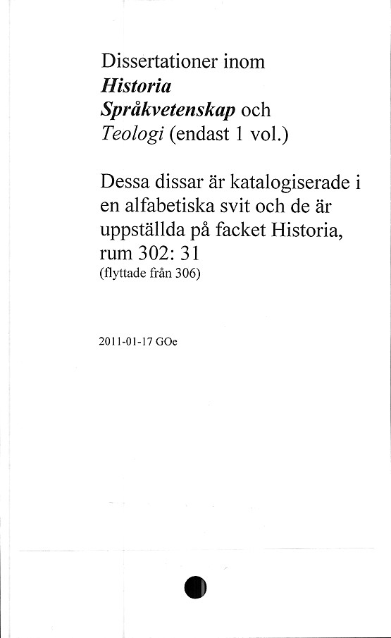  ﻿Dissertationer inom
Historia
Språkvetenskap och
Teologi (endast 1 vol.)
Dessa dissar är katalogiserade i
en alfabetiska svit och de är
uppställda på facket Historia,
rum 302: 31
(flyttade från 306)
2011-01-17 GOe
