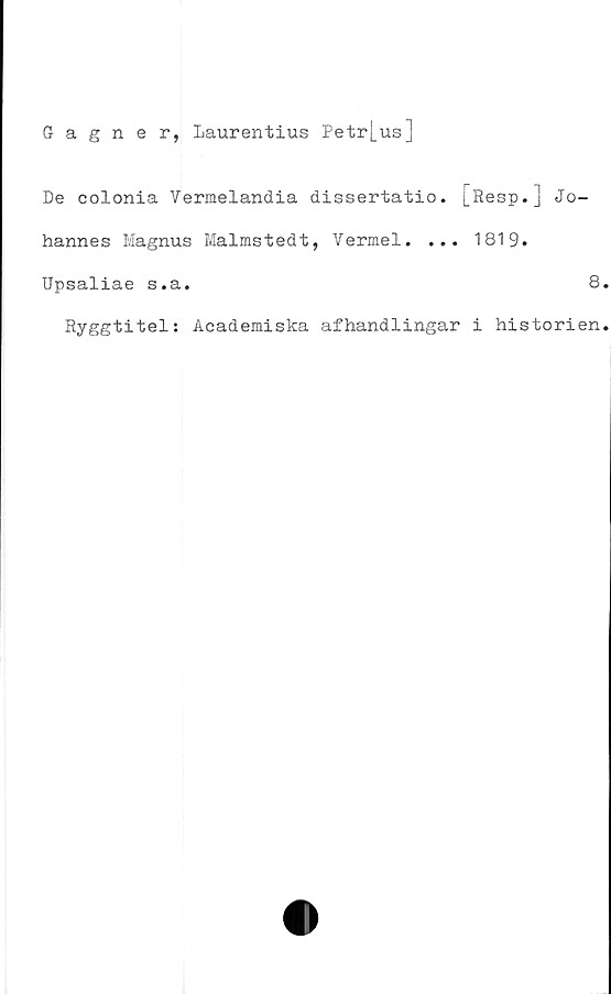  ﻿Gagner, Laurentius Petr|_us]
De colonia Vermelandia dissertatio. [Resp.j Jo-
hannes Magnus Malmstedt, Vermel. ... 1819.
Upsaliae s.a.	8.
Ryggtitel: Academiska afhandlingar i historien.
