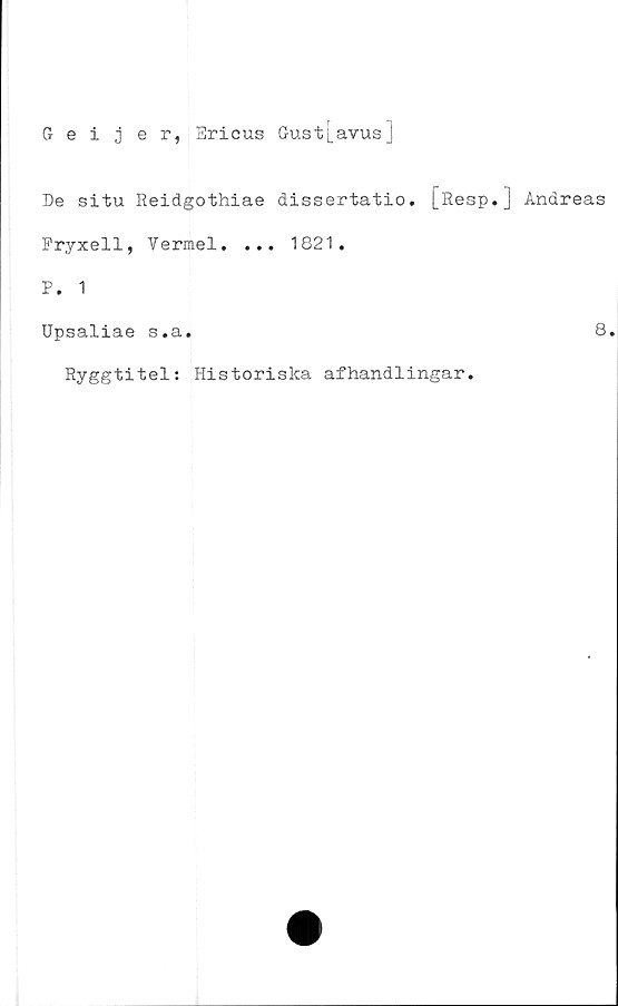  ﻿5 eijer,
Ericus Gust[avus]
De situ Reidgothiae dissertatio. [Resp.] Andreas
Fryxell, Vermel. ... 1821.
P. 1
Upsaliae s.a.	8
Ryggtitel; Historiska afhandlingar.