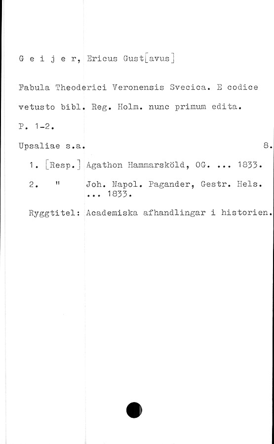  ﻿5 eijer, Ericus Gust[avus]
Fabula Theoderici Veronensis Svecica. E codice
vetusto bibi. Reg. Holm. nunc primum edita.
P. 1-2.
Upsaliae s.a.	8.
1.	[Resp.] Agathon Hammarsköld, OG. ... 1833.
2.	"	Joh. Napol. Pagander, Gestr. Hels.
... 1833.
Ryggtitel: Academiska afhandlingar i historien.