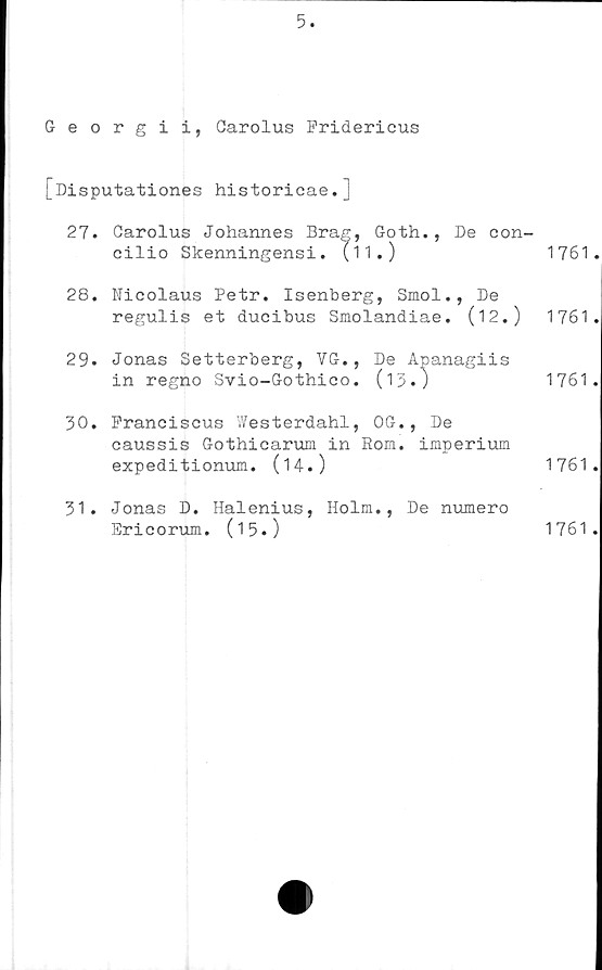  ﻿5.
Georgii, Carolus Fridericus
[Disputationes historicae.j
27. "	T	"	" >th., De con-
28. Nicolaus Petr. Isenberg, Smol., De
regulis et ducibus Smolandiae. (12.)	1761.
29* Jonas Setterberg, VG., De Apanagiis
in regno Svio-Gothico. (13.)	1761.
30.	Pranciscus Westerdahl, OG., De
caussis Gothicarum in Rom. imperium
expeditionum. (14.)	1761.
31.	Jonas D. Halenius, Holm., De numero
1761.
Ericorum. (15.)
1761.