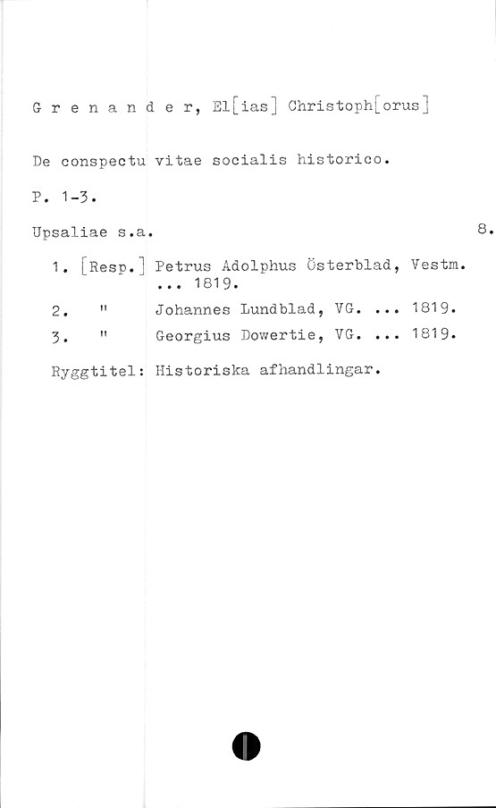  ﻿Grenander, El [ias] Christophj_orus ]
De conspectu vitae soeialis historico.
P. 1-3.
Upsaliae s.a.
1.	jResp.l Petrus Adolphus Österblad, Vestm.
... 1819.
2.	"	Johannes Lundblad, VG. ... 1819.
3.	"	Georgius Dowertie, VG. ... 1819.
Ryggtitel: Historiska afhandlingar.