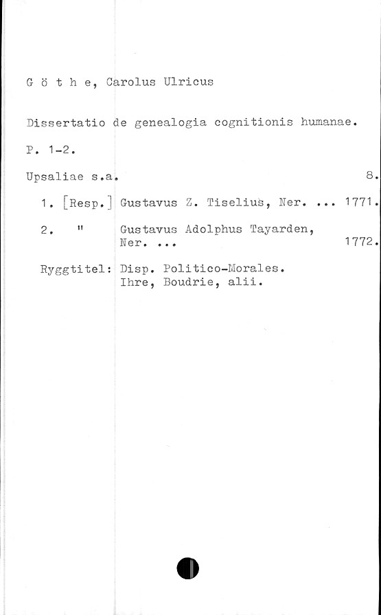 ﻿Göthe, Carolus Ulricus
Dissertatio de genealogia cognitionis humanae.
P. 1-2.
Upsaliae s.a.	8
1.	[Resp.] Gustavus Z. Tiselius, Ner. ... 1771
2.	"	Gustavus Adolphus Tayarden,
Ner. ...	1772
Ryggtitel: Disp. Politico-Morales
Ihre. Boudrie. alii.