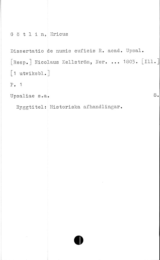  ﻿Götlin, Ericus
Dissertatio de numis cuficis R. acad. Upsal.
[Resp.] Ricolaus Kellström, Ner. ... 1803. [ill.]
[i utviksbl.]
P. 1
Upsaliae s.a.	8.
Ryggtitel: Historiska afhandlingar.