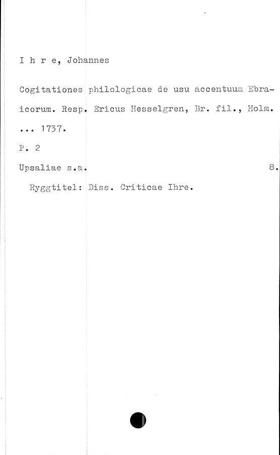  ﻿Ihre, Johannes
Cogitationes philologicae de usu accentuum Ebra-
icorum. Resp. Ericus Hesselgren, Br. fil., Holm.
... 1737.
P. 2
Upsaliae s.a.	8
Ryggtitel: Diss. Griticae Ihre.