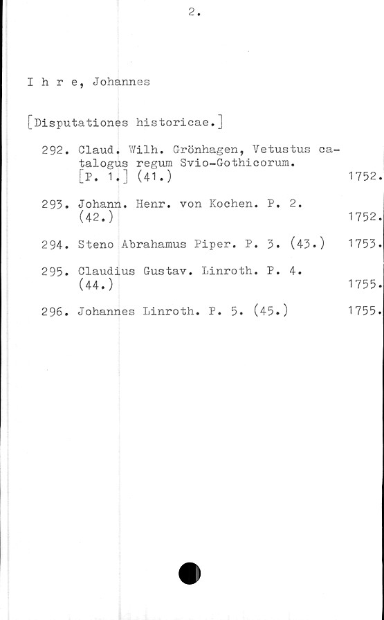  ﻿2
Ihre, Johannes
[Disputationes historicae.]
292. Claud. Wilh. Grönhagen, Vetustus ca-
talogus regum Svio-Gothieorum.
[P. 1 i] (41.)	1752
293.	Johann. Henr. von Kochen. P. 2.
(42.)	1752
294.	Steno Abrahamus	Piper. P.	3. (43.)	1753
295.	Claudius Gustav, linroth. P. 4.
(44.)	1755
296.	Johannes Linroth.	P.	5. (45.)	1755
