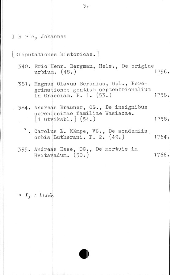  ﻿3.
Ihre, Johannes
[Disputationes historicae.]
340. Eric Henr. Bergman, Hels., De origine
urbium. (48.)	1756.
381. Magnus Olavus Beronius, Upl., Pere-
grinationes gentium septentrionalium
in Graeciam. P. 1. (53.)	1758.
384. Andreas Brauner, OG., De insignibus
serenissimae familiae Wasiacae.
[i utviksbl.J (54.)	1758.
* . Oarolus L. Kämpe, VG., De academiis
orbis Lutherani. P.	2.	(49•)	1764.
395. Andreas Esse, OG., De mortuis in
Hvitavadum. (50.)	1766.
x Ej ! LiJen