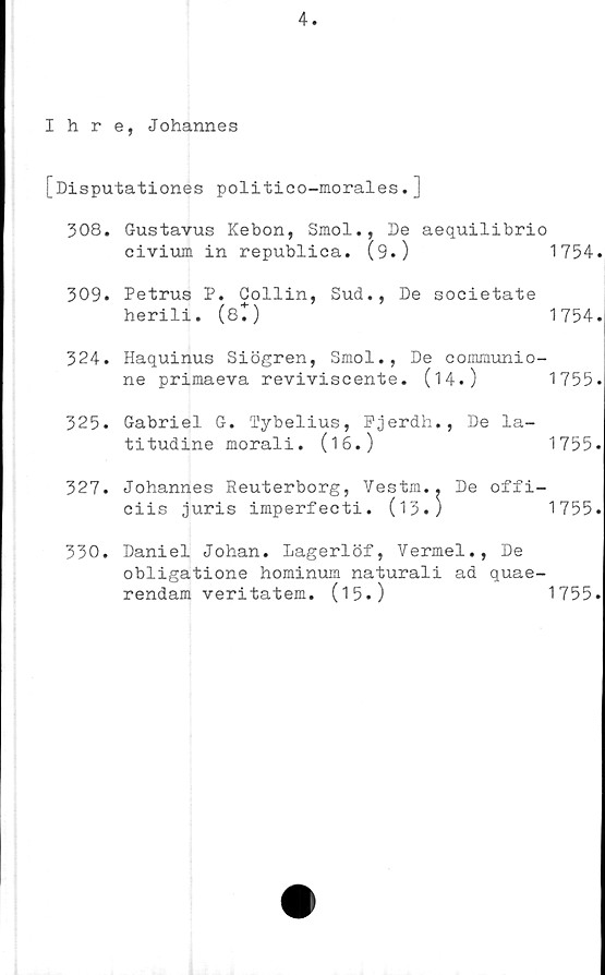  ﻿4.
Ihre, Johannes
[Disputationes politico-morales.]
308.	Gustavus Kebon, Smol., De aequilibrio
civium in republica. (9.)	1754.
309.	Petrus P. Gollin, Sud., De societate
herili. (et)	1754.
324.	Haquinus Siögren, Smol., De communio-
ne primaeva reviviscente.	(14.)	1755.
325.	Gabriel G. Tybelius, Fjerdh., De la-
titudine morali. (16.)	1755.
327. Johannes Reuterborg, Vestm.. De offi-
ciis juris imperfecti. (13.)	1755.
330. Daniel Johan. Lagerlöf, Vermel., De
obligatione hominum naturali ad quae-
rendam veritatem. (15.)	1755.