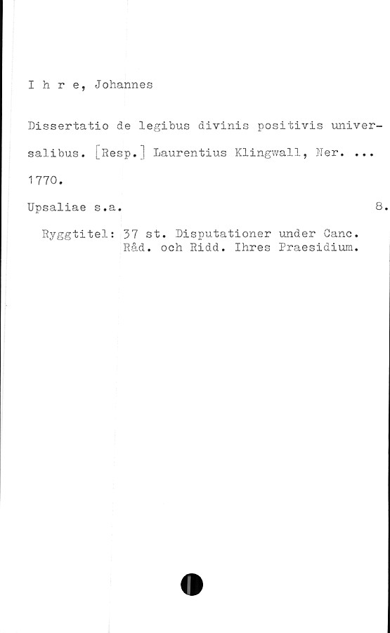  ﻿Ihre, Johannes
Dissertatio de legibus divinis positivis univer-
salibus. [Resp.] Laurentius Klingwall, Ner. ...
1770.
Upsaliae s.a.	8
Ryggtitel: 37 st. Disputationer under Ganc.
Råd. och Ridd. Ihres Praesidium.
