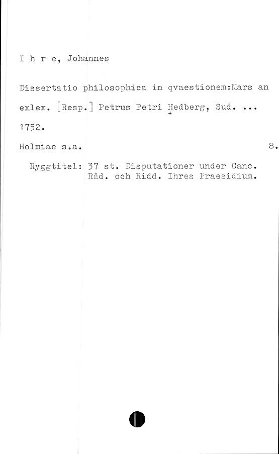  ﻿Ihre, Johannes
Dissertatio philosophica in qvaestionemsMars an
exlex. [Resp.] Petrus Petri Hedberg, Sud. ...
1752.
Holmiae s.a.	8.
Ryggtitels 37 st. Disputationer under Canc.
Råd. och Ridd. Ihres Praesidium.