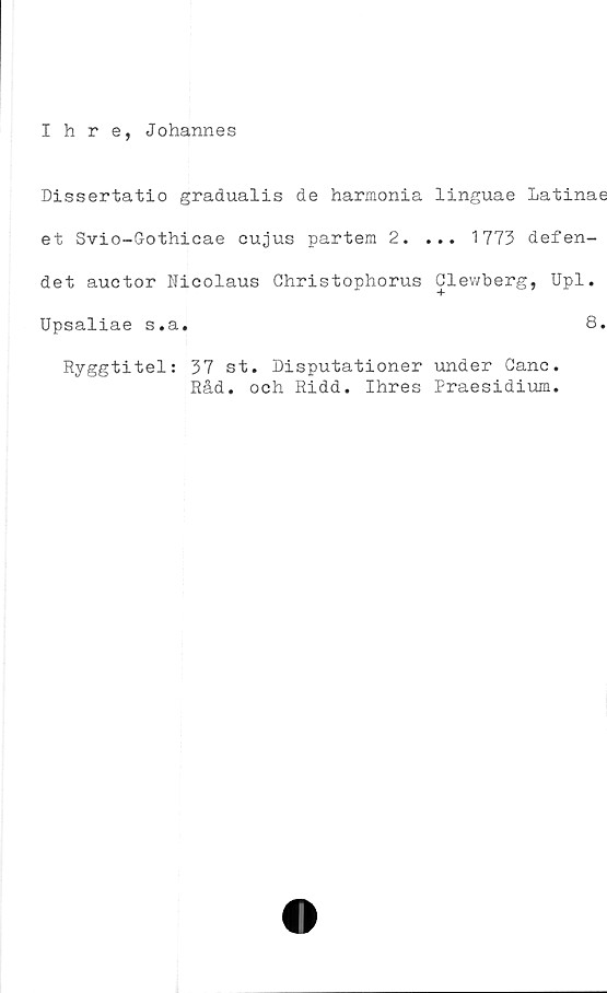  ﻿Ihre, Johannes
Dissertatio gradualis de harmonia linguae Latinae
et Svio-Gothicae cujus partem 2. ... 1773 defen-
det auctor Nicolaus Christophorus Clewberg, Upl.
Upsaliae s.a.	8.
Ryggtitel; 37 st. Disputationer under Ganc.
Råd. och Ridd. Ihres Praesidium.
