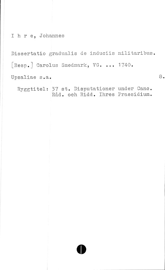  ﻿Ihre, Johannes
Dissertatio gradualis de induciis militaribus.
[Resp.] Carolus Smedmark, VG. ... 1740.
Upsaliae s.a.	8.
Ryggtitel: 37 st. Disputationer under Canc.
Råd. och Ridd. Ihres Praesidium.
