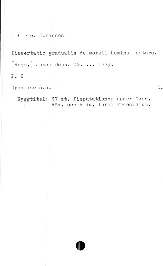  ﻿Ihre, Johannes
Dissertatio gradualis de morali hominum natura.
[Resp.] Jonas Dubb, OG. ... 1773.
P. 2
Upsaliae s.a.	8
Ryggtitel: 37 st. Disputationer under Canc
Råd. och Ridd. Ihres Praesidium