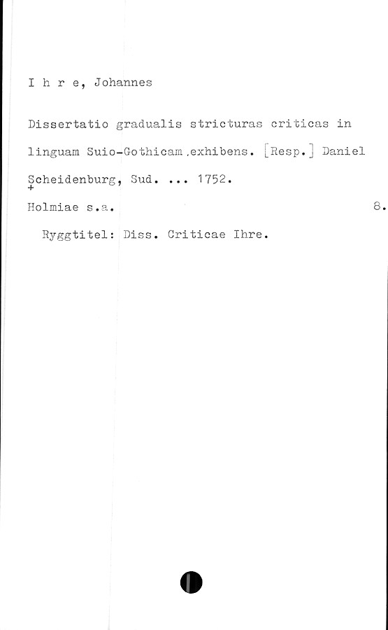  ﻿Ihre, Johannes
Dissertatio gradualis stricturas criticas in
linguam Suio-Gothicam .exhibens. [Resp. - Daniel
Scheidenburg, Sud. ... 1752.
Holmiae s.a.
Ryggtitel: Diss. Criticae Ihre.
