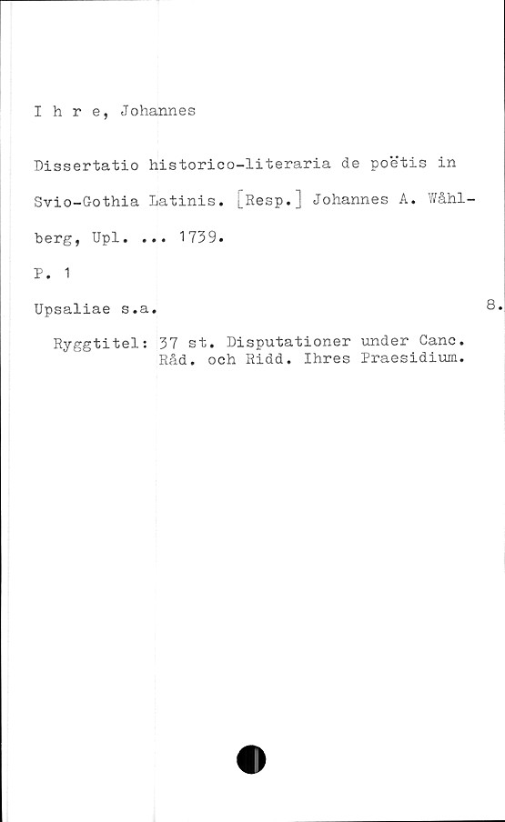  ﻿Ihre, Johannes
Dissertatio historico-literaria de poetis in
Svio-Gothia Latinis. [Resp.] Johannes A. Wåhl-
berg, Upl. ... 1739.
P. 1
Upsaliae s.a.
Ryggtitel: 37 st. Disputationer under Canc
Råd. och Ridd. Ihres Praesidium