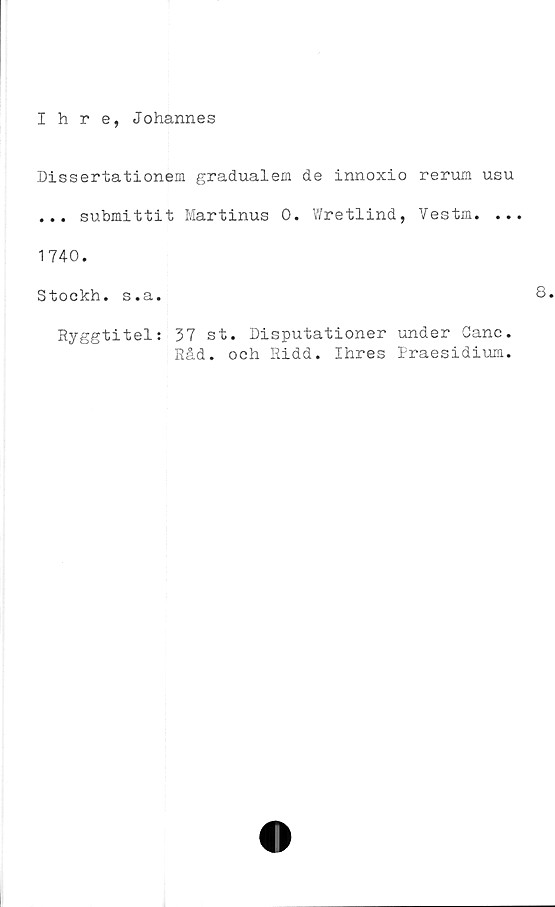  ﻿Ihre, Johannes
Dissertationem gradualem de innoxio rerum usu
... submittit Martinus 0. Wretlind, Vestm. ...
1740.
Stockh. s.a.
Ryggtitel: 37 st. Disputationer under Canc.
Råd. och Ridd. Ihres Praesidium.