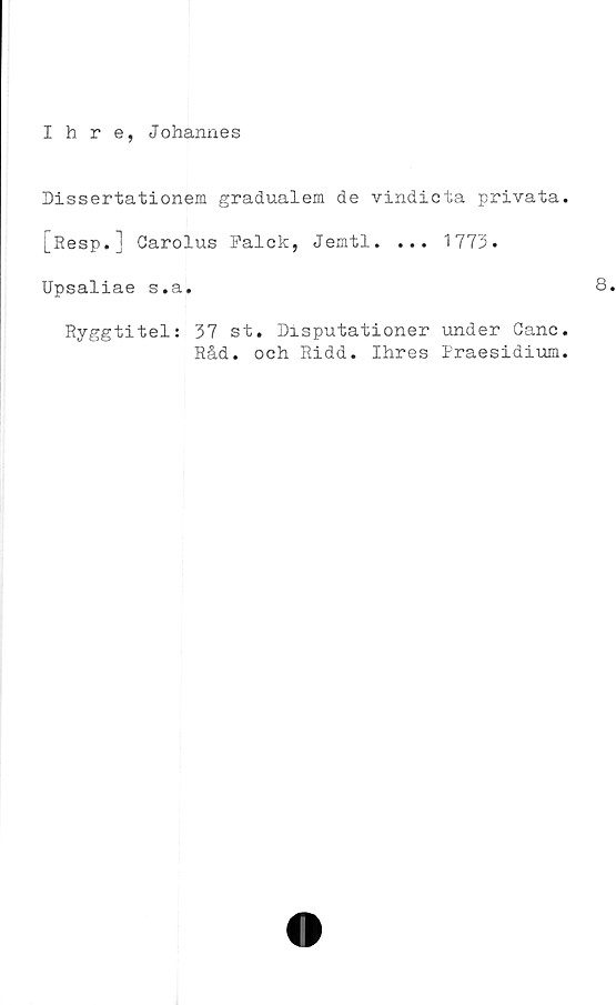  ﻿Ihre, Johannes
Dissertationem gradualem de vindicta privata
[Resp.] Garolus Falck, Jemtl. ... 1773.
Upsaliae s.a.
Ryggtitel: 37 st. Disputationer under Ganc
Råd. och Ridd. Ihres Praesidium
