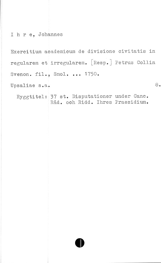  ﻿Ihre, Johannes
Exercitium academicum de divisione civitatis in
regularem et irregularem. [Resp.] Petrus Collin
Svenon. fil., Smol. ... 1750.
Upsaliae s.a.	8.
Ryggtitel: 37 st. Disputationer under Canc.
Råd. och Ridd. Ihres Praesidium.