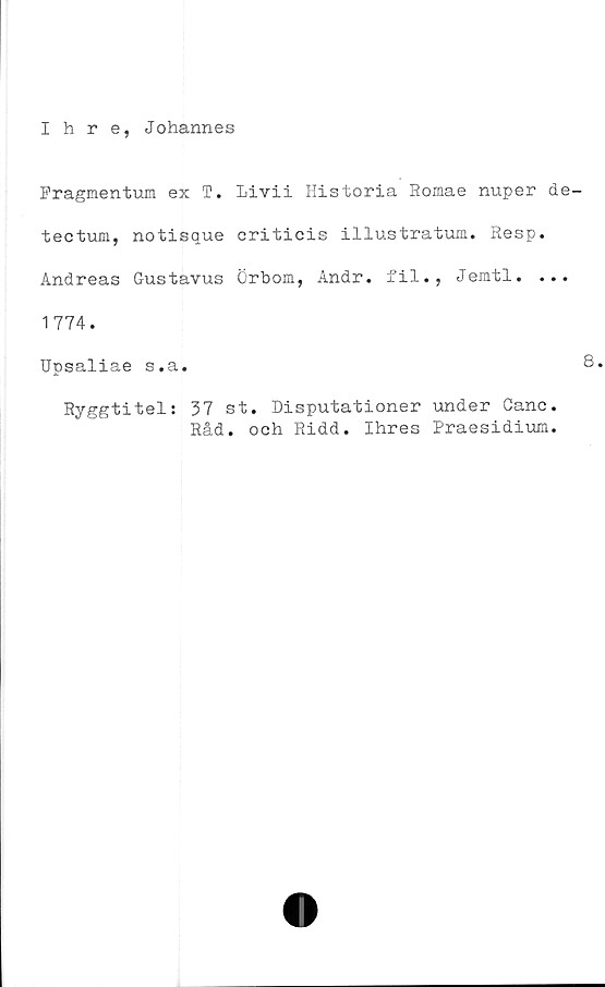  ﻿Ihre, Johannes
Fragmentum ex T. Livii Historia Romae nuper de
tectum, notisque criticis illustratum. Resp.
Andreas Gustavus Örbom, Andr. fil., Jemtl. ...
1774.
Upsaliae s.a.
Ryggtitel: 37 st. Disputationer under Ganc.
Råd. och Ridd. Ihres Praesidium.