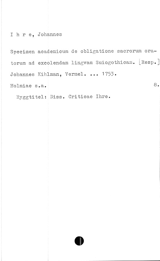  ﻿Ihre, Johannes
Specimen academicum de obligatione sacrorum ora-
torum ad excolendam lingvam Suiogothicam. [Resp.]
Johannes Kihlman, Vermel. ... 1753.
Holmiae s.a.	8.
Ryggtitel: Diss. Criticae Ihre.