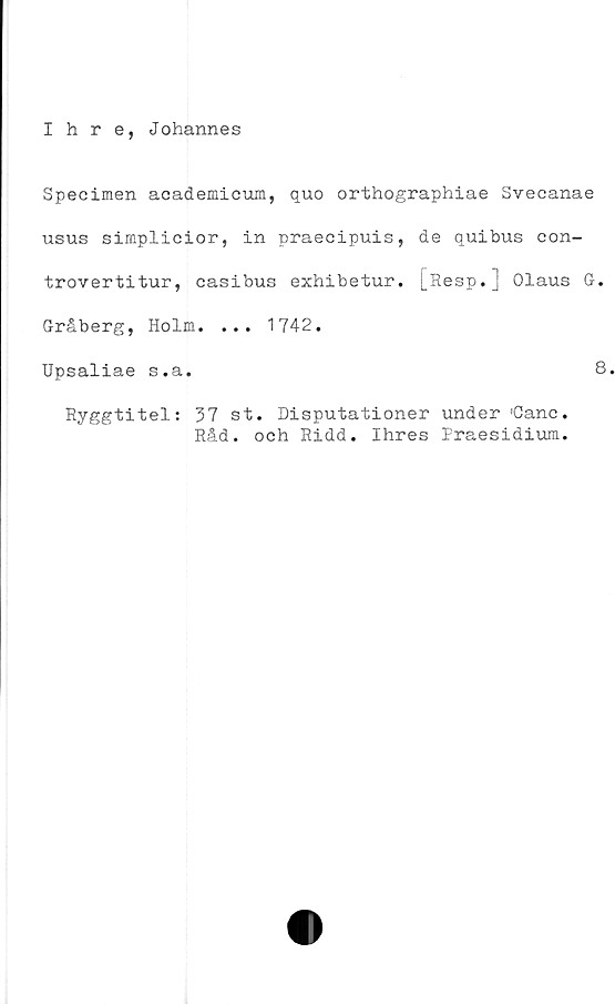  ﻿Ihre, Johannes
Specimen academicum, quo orthographiae Svecanae
usus simplicior, in praecipuis, de quibus con-
trovertitur, casibus exhibetur. [Resp.] Olaus O.
Gråberg, Holm. ... 1742.
Upsaliae s.a.	8
Ryggtitel: 37 st. Disputationer under 'Canc.
Råd. och Ridd. Ihres Praesidium.