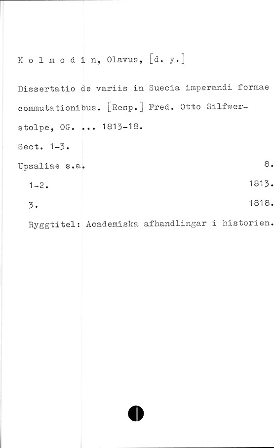  ﻿Kolmodin, Olavus, [d. y.]
Dissertatio de variis in Suecia imperandi formae
commutationibus. [Eesp.] Fred. Otto Silfwer-
stolpe, OG. ... 1813-18.
Sect. 1-3.
Upsaliae s.a.	8.
1-2.	1813.
3.	1818.
Ryggtitel: Aeademiska afhandlingar i historien.