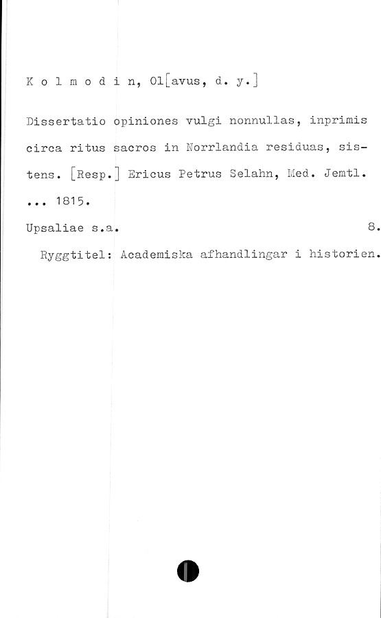  ﻿Kolmodin, 01j_avus,
d. y.]
Dissertatio opiniones vulgi nonnullas, inprimis
circa ritus sacros in Norrlandia residuas, sis-
tens. [Resp.J Ericus Petrus Selahn, Med. Jemtl.
... 1815.
Upsaliae s.a
Ryggtitel:
8
Academiska afhandlingar i historien