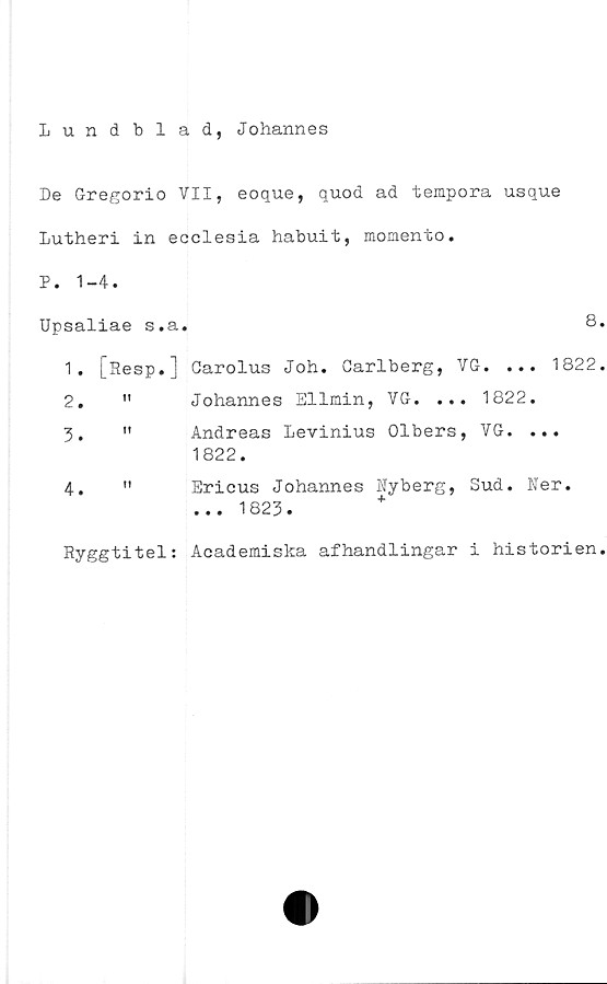  ﻿Lundblad, Johannes
De Gregorio VII, eoque, quod ad tempora usque
Lutheri in ecclesia habuit, momento.
P. 1-4.
Upsaliae s.a.	8
1.	[Resp.] Carolus Joh. Carlberg, VG. ... 1822
2.	"	Johannes Ellmin, VG. ... 1822.
3.	"	Andreas Levinius Olbers, VG. ...
1822.
4.	" Ericus Johannes Nyberg, Sud. Ner.
... 1823.	+
Ryggtitel: Academiska afhandlingar i historien